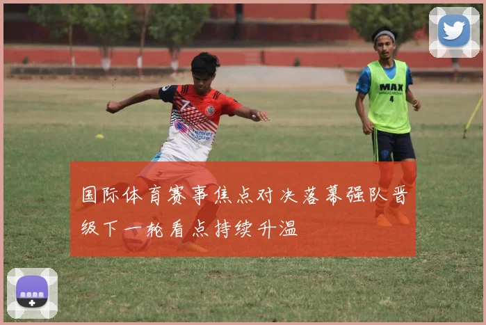 国际体育赛事焦点对决落幕强队晋级下一轮看点持续升温