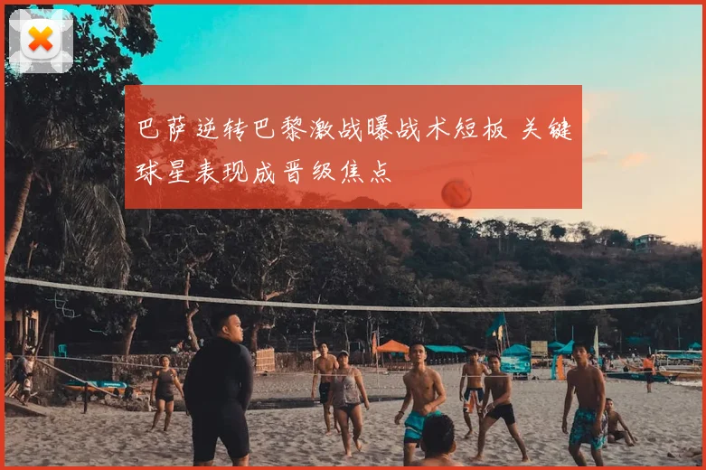 巴萨逆转巴黎激战曝战术短板 关键球星表现成晋级焦点