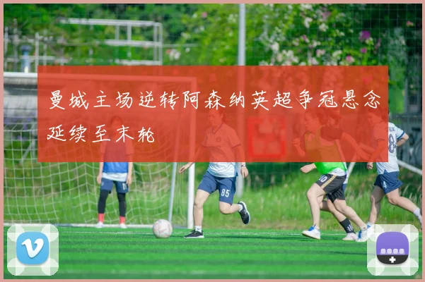 曼城主场逆转阿森纳英超争冠悬念延续至末轮