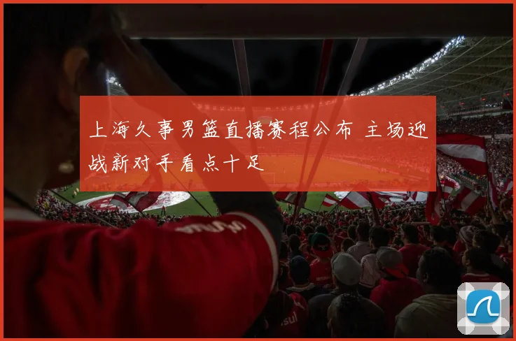 上海久事男篮直播赛程公布 主场迎战新对手看点十足