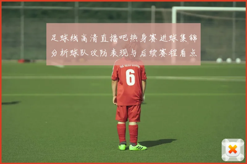 足球线高清直播吧热身赛进球集锦分析球队攻防表现与后续赛程看点