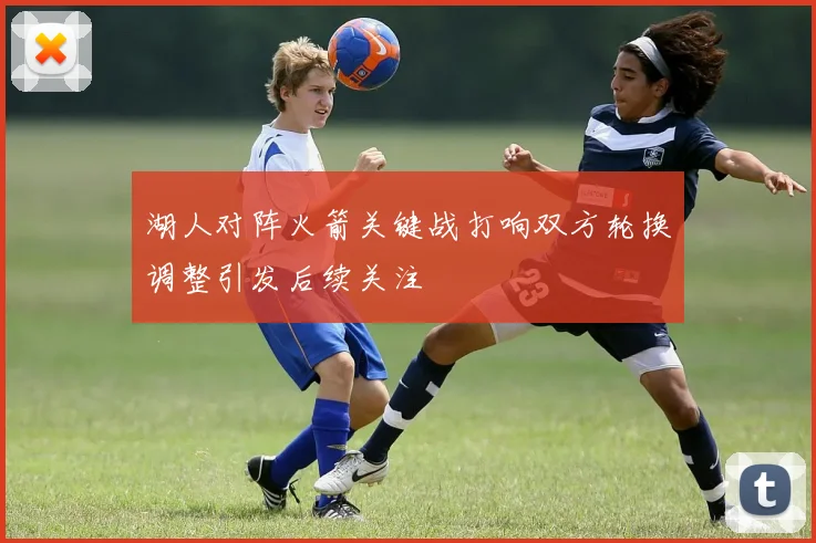 湖人对阵火箭关键战打响双方轮换调整引发后续关注