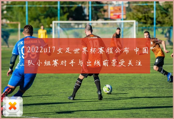 2022u17女足世界杯赛程公布 中国队小组赛对手与出线前景受关注