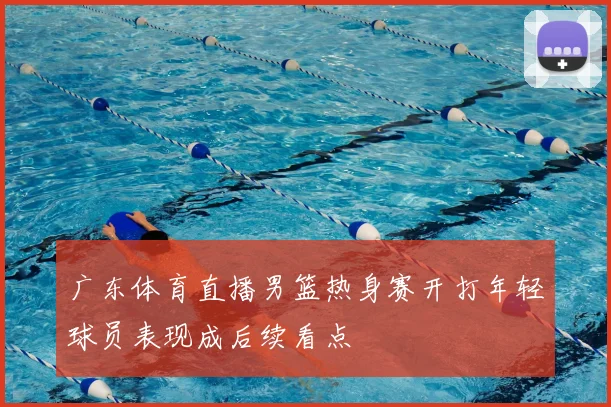 广东体育直播男篮热身赛开打年轻球员表现成后续看点