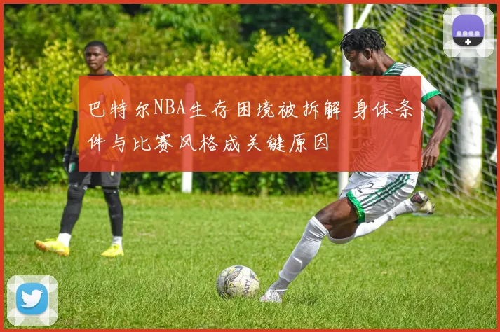 巴特尔NBA生存困境被拆解 身体条件与比赛风格成关键原因