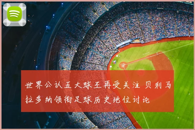 世界公认五大球王再受关注 贝利马拉多纳领衔足球历史地位讨论