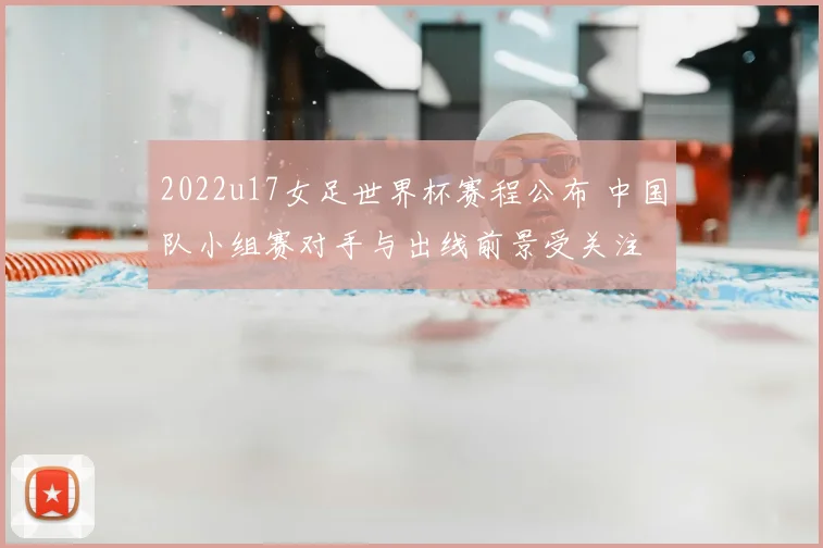 2022u17女足世界杯赛程公布 中国队小组赛对手与出线前景受关注