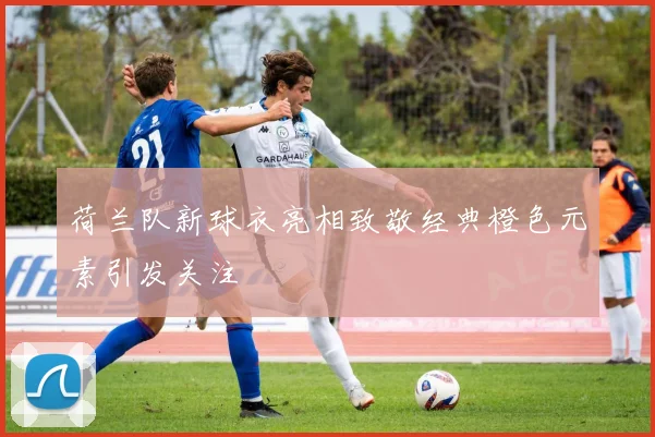 荷兰队新球衣亮相致敬经典橙色元素引发关注