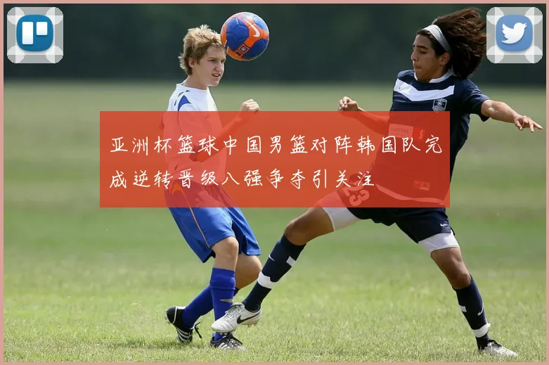 亚洲杯篮球中国男篮对阵韩国队完成逆转晋级八强争夺引关注
