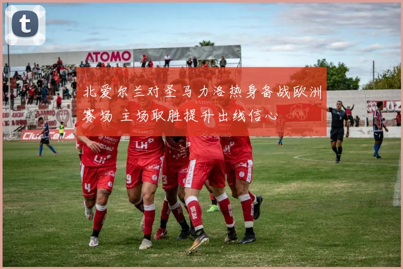 北爱尔兰对圣马力洛热身备战欧洲赛场 主场取胜提升出线信心