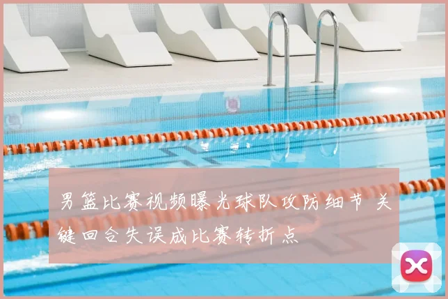 男篮比赛视频曝光球队攻防细节 关键回合失误成比赛转折点