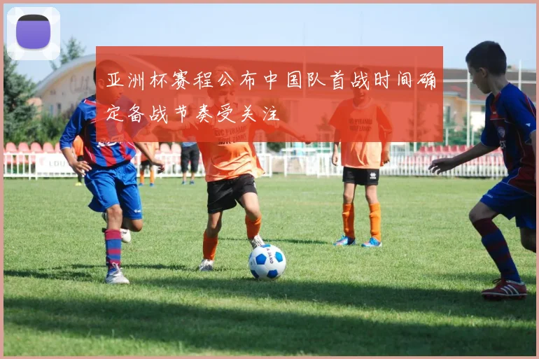 亚洲杯赛程公布中国队首战时间确定备战节奏受关注