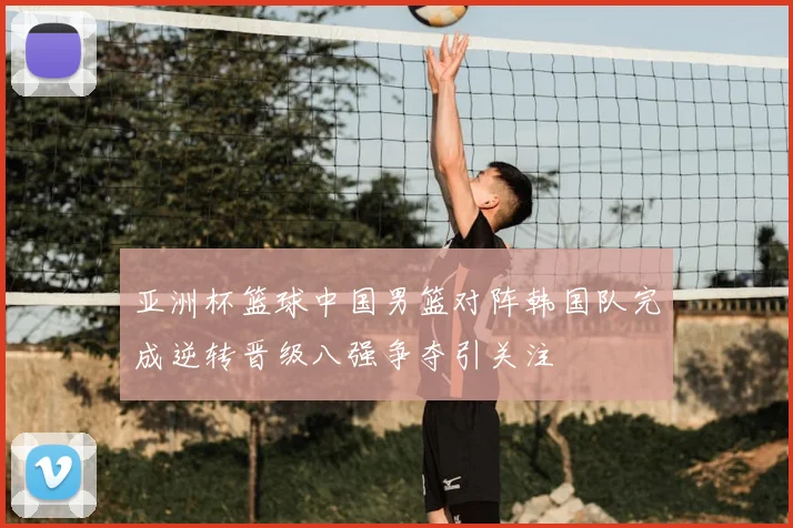 亚洲杯篮球中国男篮对阵韩国队完成逆转晋级八强争夺引关注