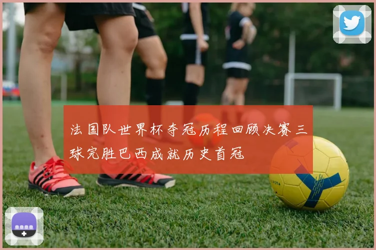 法国队世界杯夺冠历程回顾决赛三球完胜巴西成就历史首冠