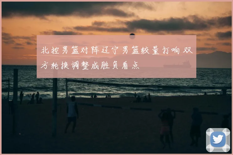 北控男篮对阵辽宁男篮较量打响 双方轮换调整成胜负看点