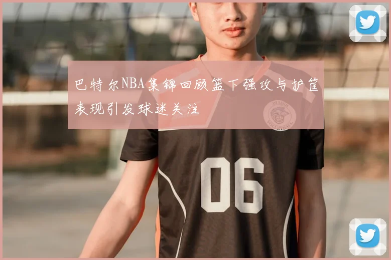 巴特尔NBA集锦回顾篮下强攻与护筐表现引发球迷关注
