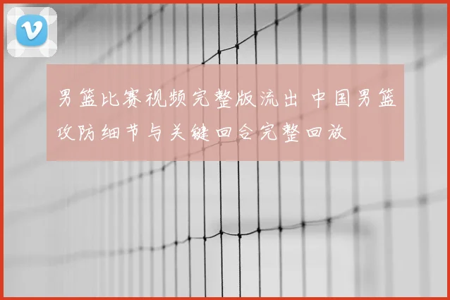 男篮比赛视频完整版流出 中国男篮攻防细节与关键回合完整回放
