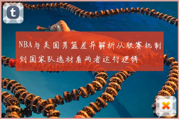 NBA与美国男篮差异解析从联赛机制到国家队选材看两者运行逻辑