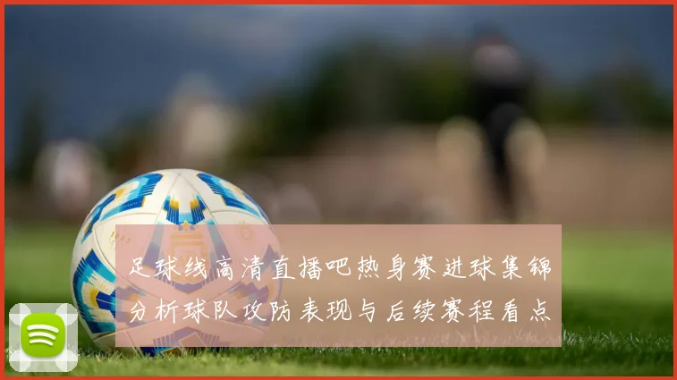 足球线高清直播吧热身赛进球集锦分析球队攻防表现与后续赛程看点