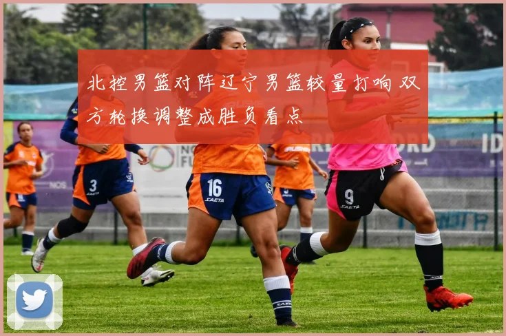 北控男篮对阵辽宁男篮较量打响 双方轮换调整成胜负看点