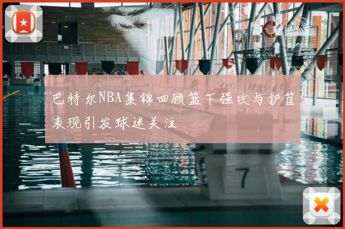 巴特尔NBA集锦回顾篮下强攻与护筐表现引发球迷关注