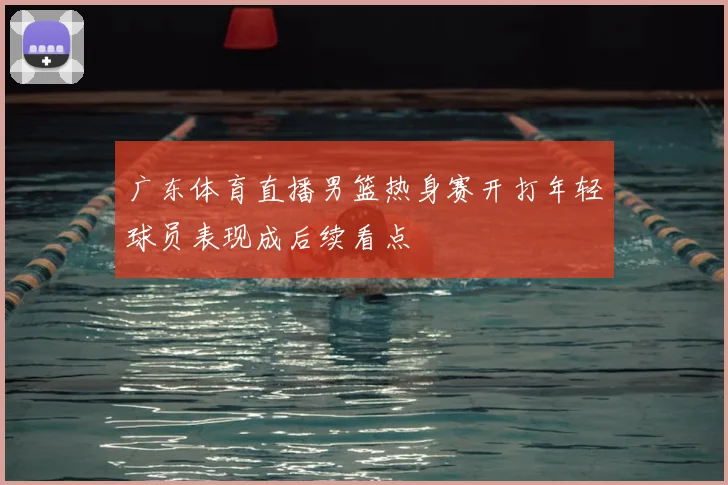 广东体育直播男篮热身赛开打年轻球员表现成后续看点