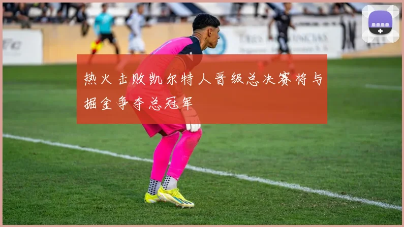 热火击败凯尔特人晋级总决赛将与掘金争夺总冠军