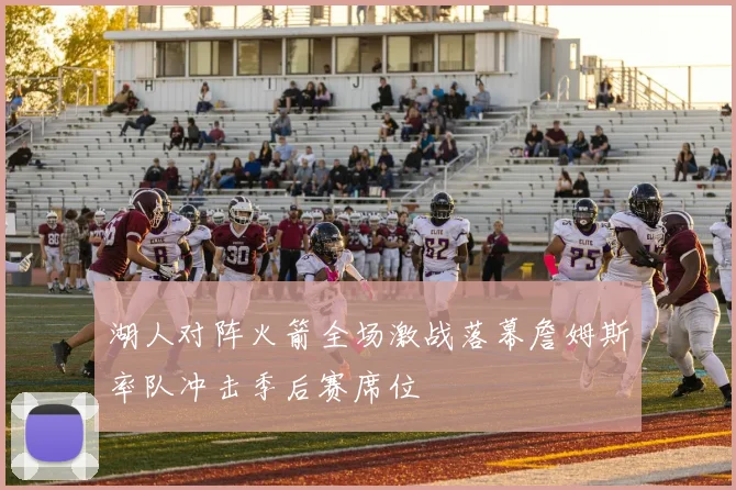 湖人对阵火箭全场激战落幕詹姆斯率队冲击季后赛席位