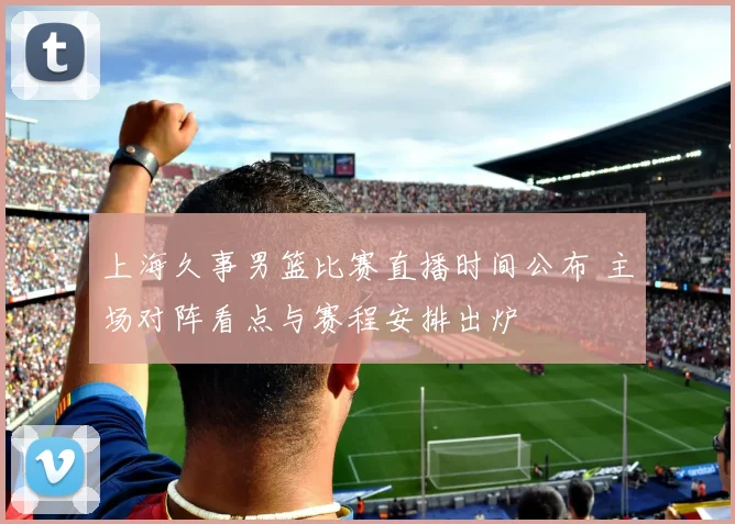 上海久事男篮比赛直播时间公布 主场对阵看点与赛程安排出炉