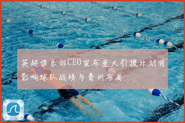 英超俱乐部CEO宣布重大引援计划将影响球队战绩与青训布局