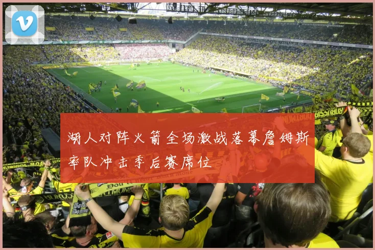 湖人对阵火箭全场激战落幕詹姆斯率队冲击季后赛席位