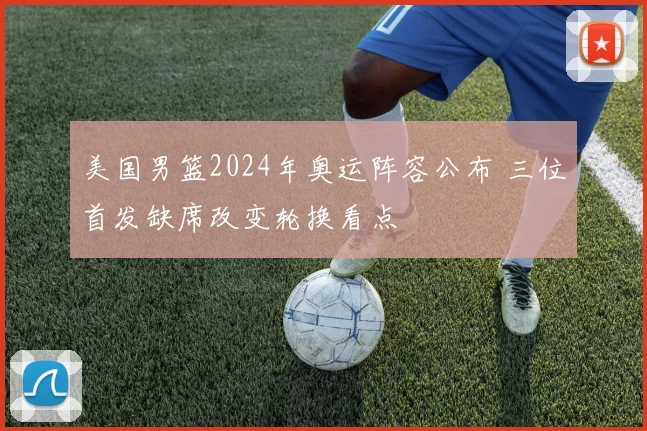 美国男篮2024年奥运阵容公布 三位首发缺席改变轮换看点