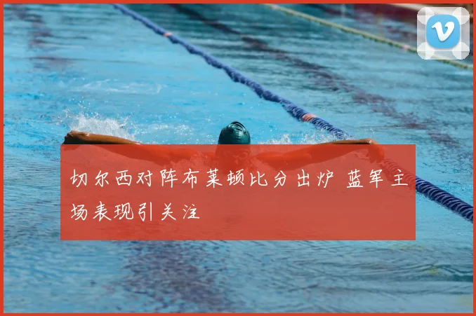 切尔西对阵布莱顿比分出炉 蓝军主场表现引关注