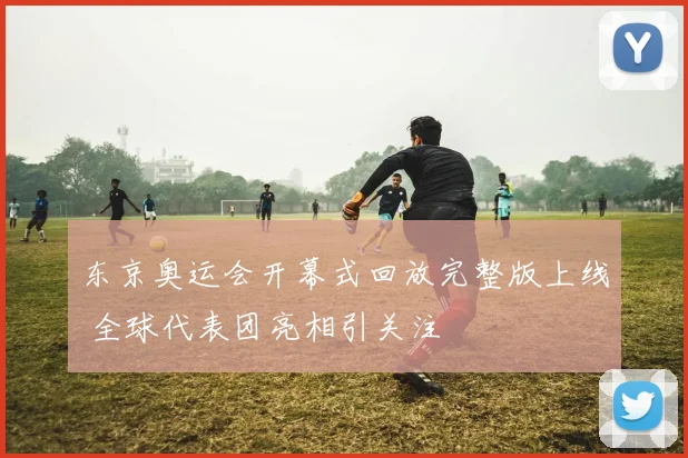 东京奥运会开幕式回放完整版上线 全球代表团亮相引关注