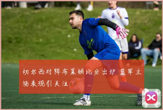 切尔西对阵布莱顿比分出炉 蓝军主场表现引关注