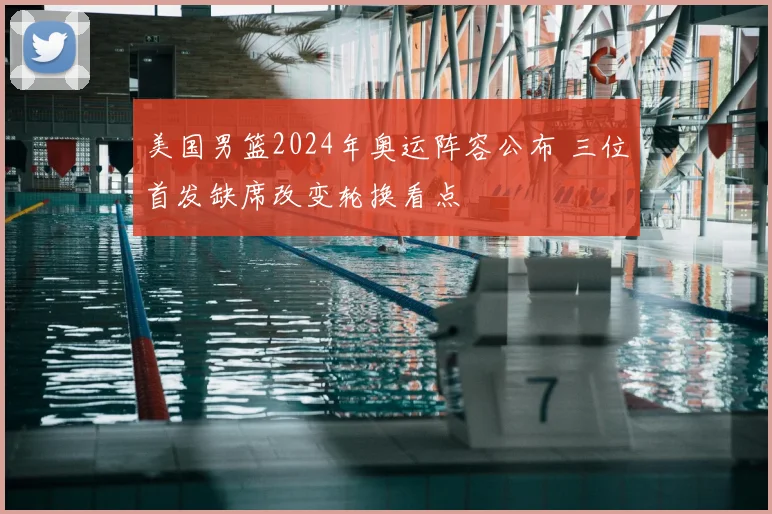 美国男篮2024年奥运阵容公布 三位首发缺席改变轮换看点