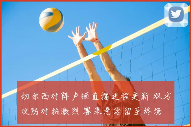 切尔西对阵卢顿直播进程更新 双方攻防对抗激烈 赛果悬念留至终场