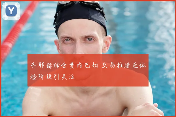 齐耶赫转会费内巴切 交易推进至体检阶段引关注