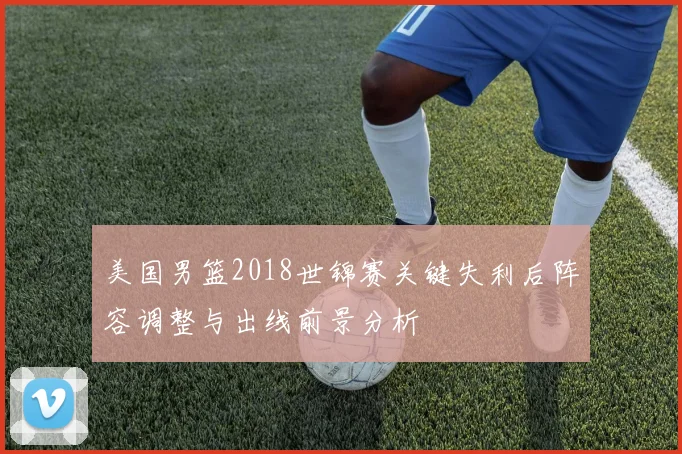 美国男篮2018世锦赛关键失利后阵容调整与出线前景分析
