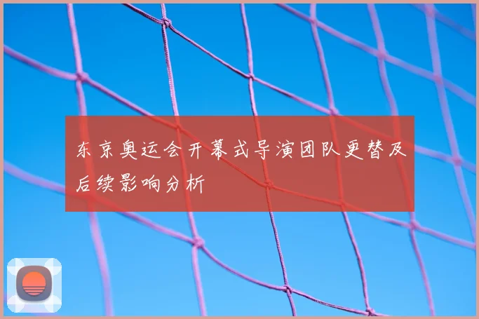 东京奥运会开幕式导演团队更替及后续影响分析
