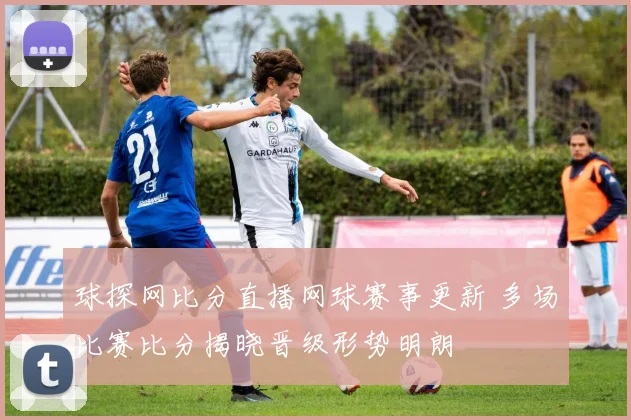 球探网比分直播网球赛事更新 多场比赛比分揭晓晋级形势明朗