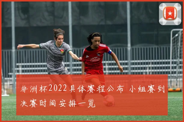 非洲杯2022具体赛程公布 小组赛到决赛时间安排一览