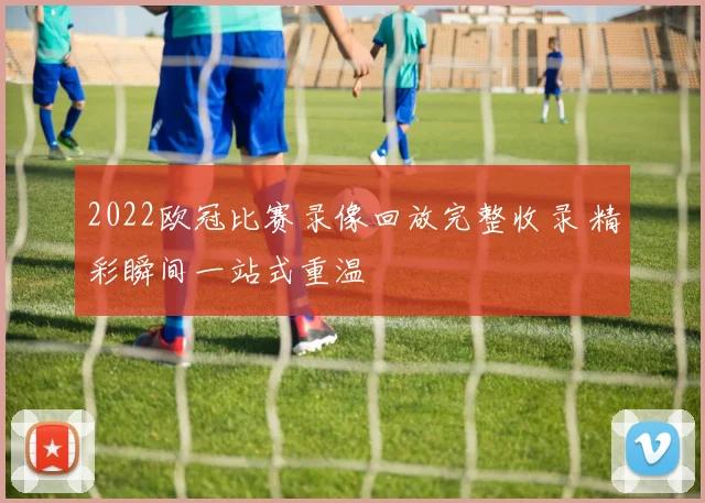 2022欧冠比赛录像回放完整收录 精彩瞬间一站式重温