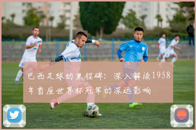 巴西足球的里程碑:深入解读1958年首座世界杯冠军的深远影响