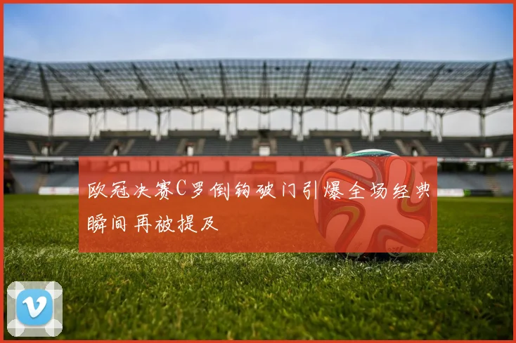 欧冠决赛C罗倒钩破门引爆全场经典瞬间再被提及