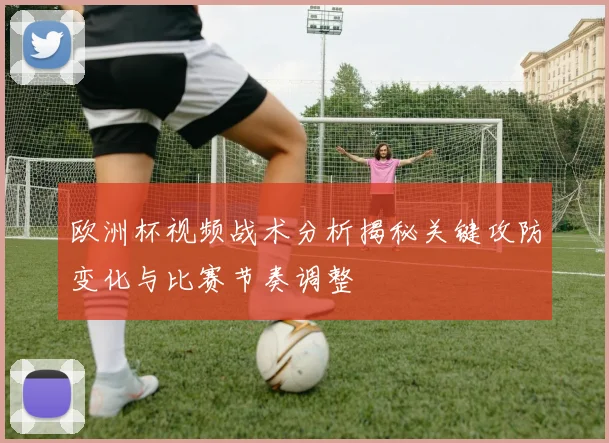 欧洲杯视频战术分析揭秘关键攻防变化与比赛节奏调整