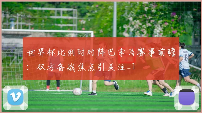 世界杯比利时对阵巴拿马赛事前瞻：双方备战焦点引关注_1