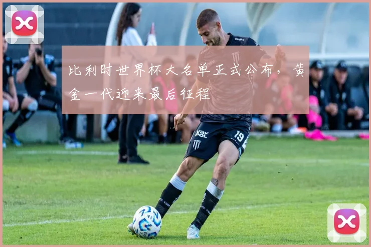 比利时世界杯大名单正式公布,黄金一代迎来最后征程