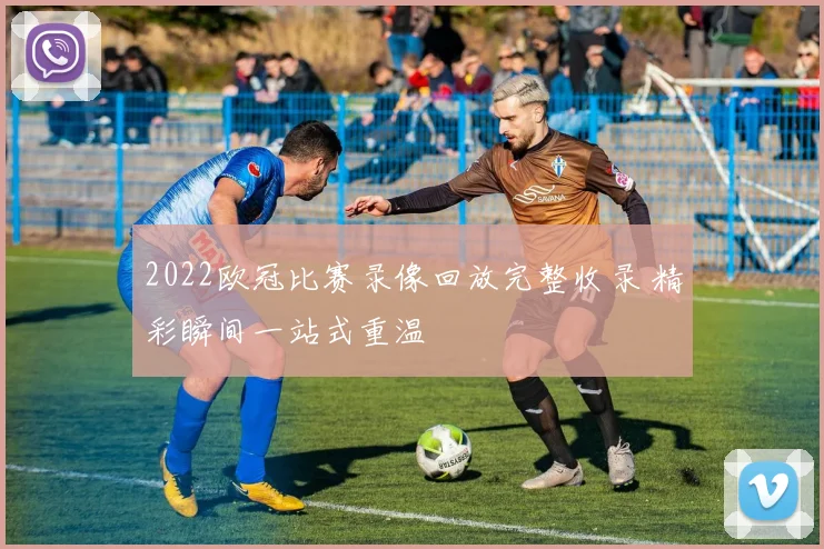 2022欧冠比赛录像回放完整收录 精彩瞬间一站式重温
