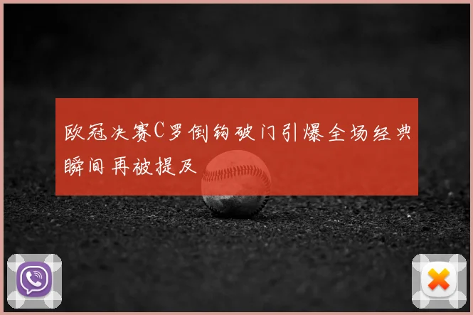 欧冠决赛C罗倒钩破门引爆全场经典瞬间再被提及